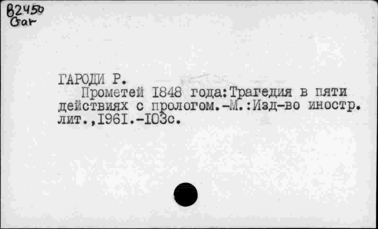 ﻿62451?
Стол-
ГАРОДИ Р.
Прометей 1848 года;Трагедия в пяти действиях с прологом.-М.: Изд-во иностр, лит.,1961.-103с.